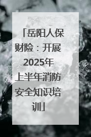 岳阳人保财险：开展2025年上半年消防安全知识培训