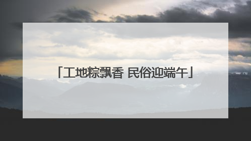 工地粽飘香 民俗迎端午