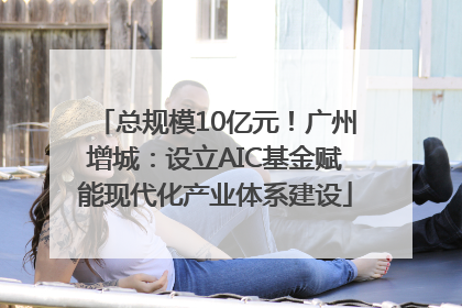 总规模10亿元！广州增城：设立AIC基金赋能现代化产业体系建设