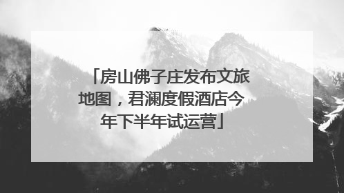 房山佛子庄发布文旅地图，君澜度假酒店今年下半年试运营