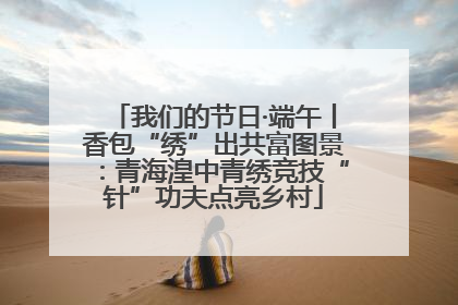 我们的节日·端午丨香包“绣”出共富图景：青海湟中青绣竞技“针”功夫点亮乡村