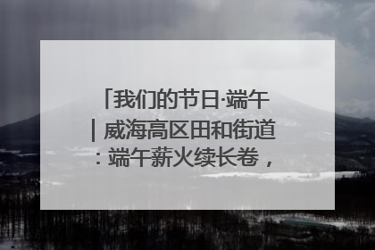 我们的节日·端午｜威海高区田和街道：端午薪火续长卷，邻里馨香聚暖流