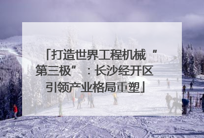 打造世界工程机械“第三极”：长沙经开区引领产业格局重塑