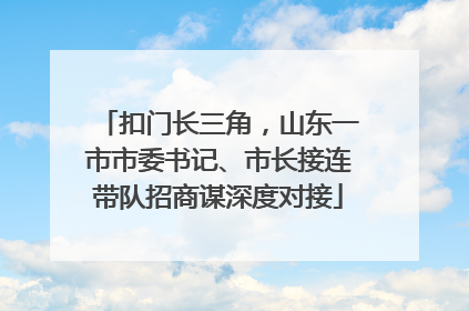 扣门长三角，山东一市市委书记、市长接连带队招商谋深度对接
