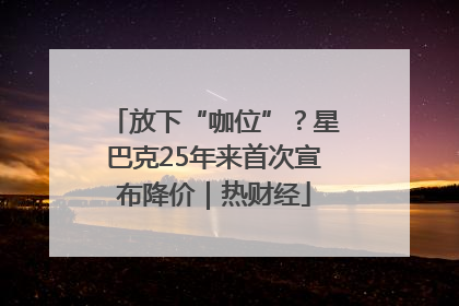 放下“咖位”？星巴克25年来首次宣布降价｜热财经