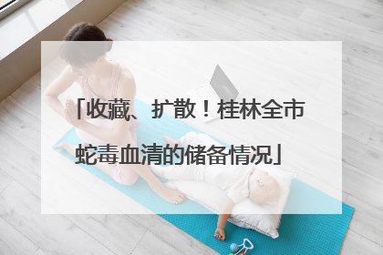 收藏、扩散！桂林全市蛇毒血清的储备情况