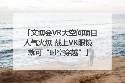 文博会VR大空间项目人气火爆 戴上VR眼镜就可“时空穿越”