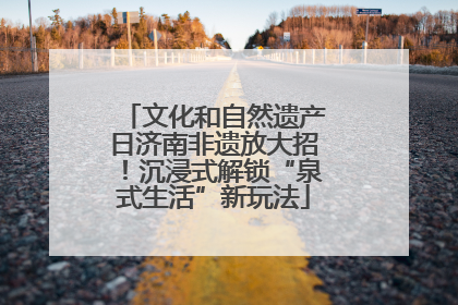 文化和自然遗产日济南非遗放大招！沉浸式解锁“泉式生活”新玩法