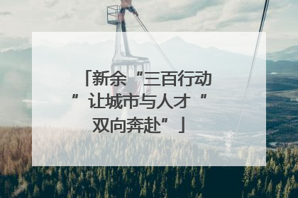 新余“三百行动”让城市与人才“双向奔赴”