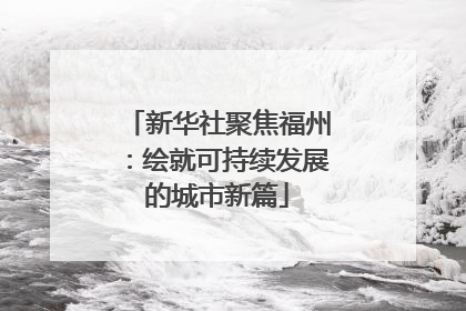 新华社聚焦福州：绘就可持续发展的城市新篇