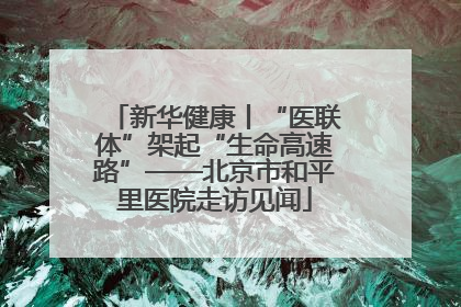 新华健康丨“医联体”架起“生命高速路”——北京市和平里医院走访见闻