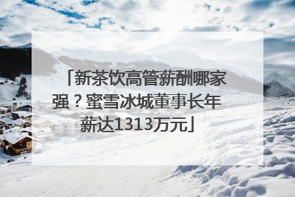 新茶饮高管薪酬哪家强？蜜雪冰城董事长年薪达1313万元