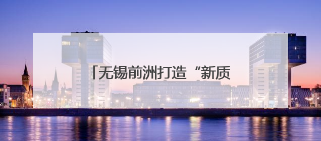无锡前洲打造“新质”四大园区，产城融合激活未来产业新动能