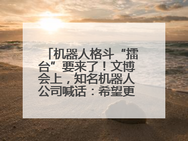 机器人格斗“擂台”要来了！文博会上，知名机器人公司喊话：希望更多同仁参与