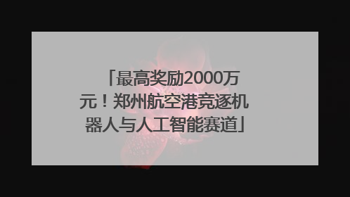 最高奖励2000万元！郑州航空港竞逐机器人与人工智能赛道