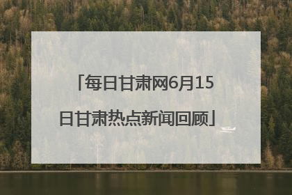 每日甘肃网6月15日甘肃热点新闻回顾