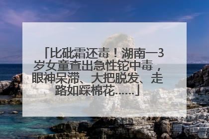 比砒霜还毒！湖南一3岁女童查出急性铊中毒，眼神呆滞、大把脱发、走路如踩棉花……