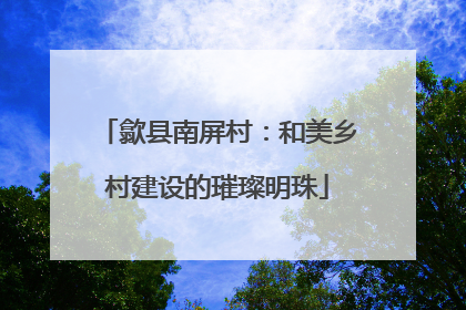 歙县南屏村：和美乡村建设的璀璨明珠
