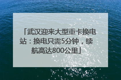 武汉迎来大型重卡换电站：换电只需5分钟，续航高达800公里
