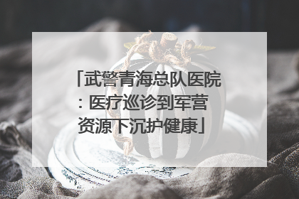 武警青海总队医院：医疗巡诊到军营  资源下沉护健康
