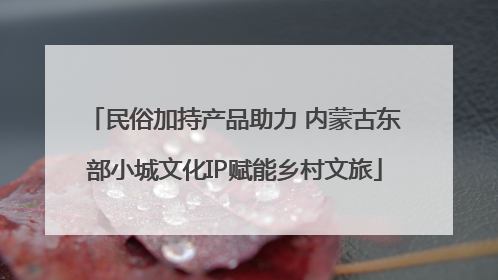 民俗加持产品助力 内蒙古东部小城文化IP赋能乡村文旅