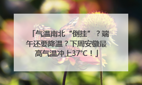 气温南北“倒挂”？端午还要降温？下周安徽最高气温冲上37℃！