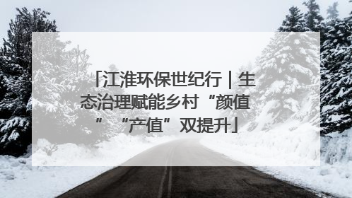 江淮环保世纪行｜生态治理赋能乡村“颜值”“产值”双提升