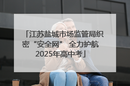 江苏盐城市场监管局织密“安全网” 全力护航2025年高中考