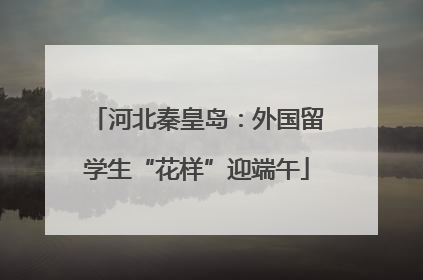 河北秦皇岛：外国留学生“花样”迎端午