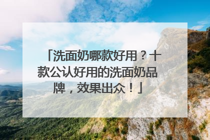 洗面奶哪款好用？十款公认好用的洗面奶品牌，效果出众！