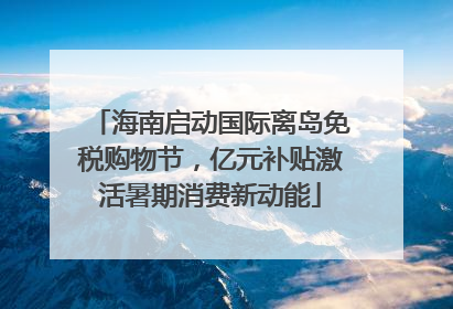 海南启动国际离岛免税购物节，亿元补贴激活暑期消费新动能