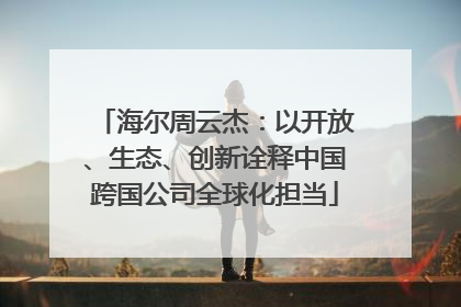 海尔周云杰：以开放、生态、创新诠释中国跨国公司全球化担当