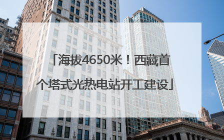 海拔4650米！西藏首个塔式光热电站开工建设
