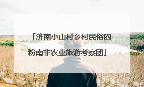 济南小山村乡村民俗圈粉南非农业旅游考察团