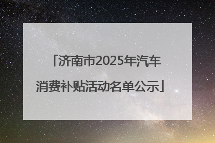 济南市2025年汽车消费补贴活动名单公示