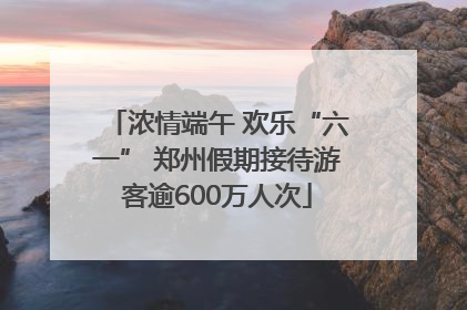 浓情端午 欢乐“六一” 郑州假期接待游客逾600万人次