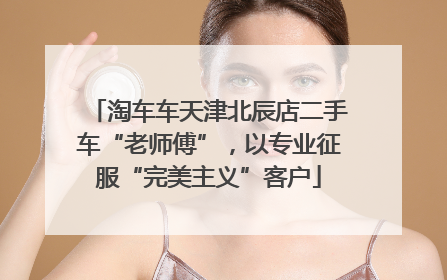 淘车车天津北辰店二手车“老师傅”，以专业征服“完美主义”客户