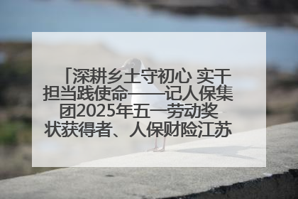 深耕乡土守初心 实干担当践使命——记人保集团2025年五一劳动奖状获得者、人保财险江苏南通海安支公司
