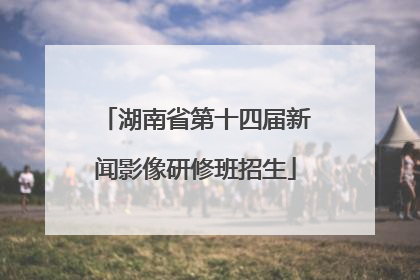 湖南省第十四届新闻影像研修班招生