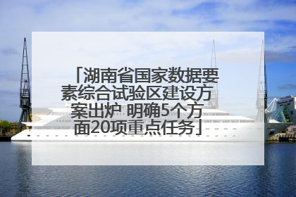 湖南省国家数据要素综合试验区建设方案出炉 明确5个方面20项重点任务