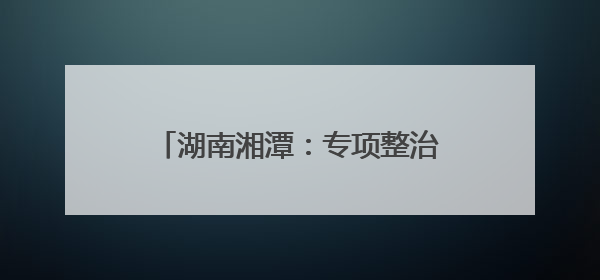 湖南湘潭：专项整治周行动成绩单公布