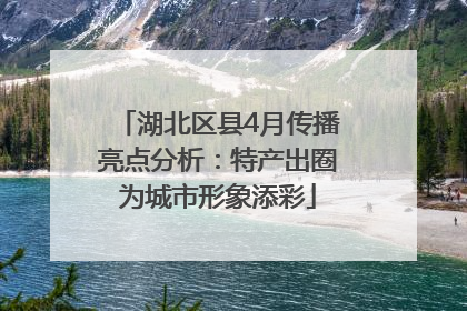 湖北区县4月传播亮点分析：特产出圈为城市形象添彩