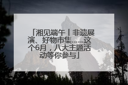 湘见端午丨非遗展演、好物市集……这个6月，八大主题活动等你参与