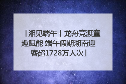 湘见端午丨龙舟竞渡童趣赋能 端午假期湖南迎客超1728万人次