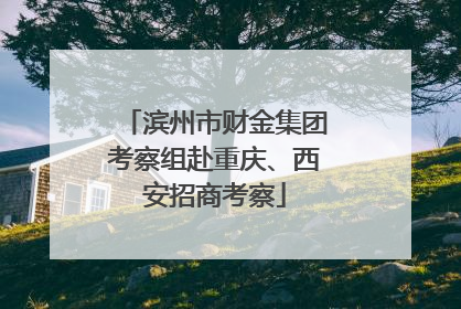 滨州市财金集团考察组赴重庆、西安招商考察