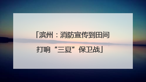 滨州：消防宣传到田间 打响“三夏”保卫战