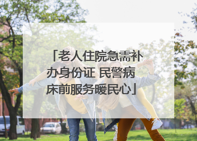 老人住院急需补办身份证 民警病床前服务暖民心