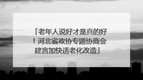 老年人说好才是真的好！河北省政协专题协商会建言加快适老化改造