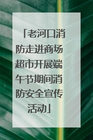 老河口消防走进商场超市开展端午节期间消防安全宣传活动