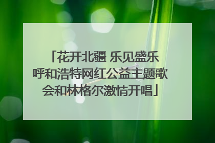 花开北疆 乐见盛乐 呼和浩特网红公益主题歌会和林格尔激情开唱